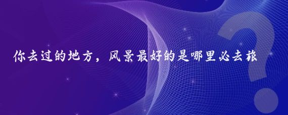 你去过的地方，风景最好的是哪里必去旅行地国外风景名胜为你推荐一些