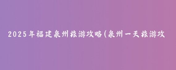 2025年福建泉州旅游攻略(泉州一天旅游攻略)