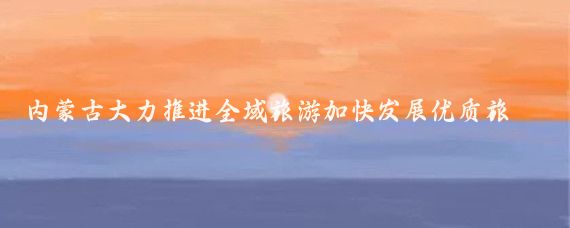 内蒙古大力推进全域旅游加快发展优质旅游(内蒙古全域旅游)