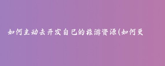 如何主动去开发自己的旅游资源(如何更好的开发旅游资源)