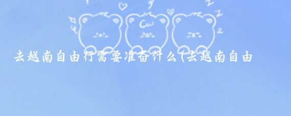 去越南自由行需要准备什么(去越南自由行需要准备什么?)