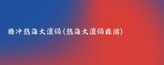 腾冲热海大滚锅(热海大滚锅旅游)