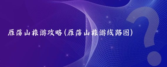 雁荡山旅游攻略(雁荡山旅游线路图)