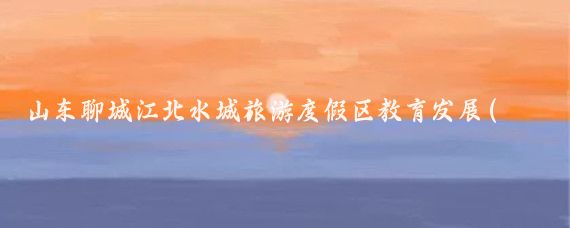 山东聊城江北水城旅游度假区教育发展(聊城江北水城旅游度假区管委会)