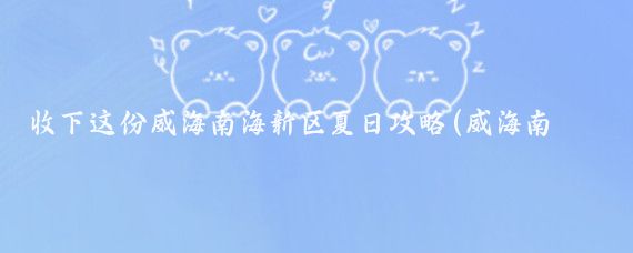 收下这份威海南海新区夏日攻略(威海南海新区旅游攻略)