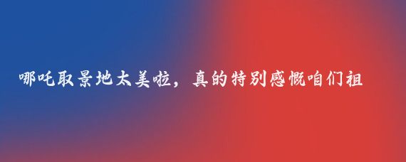 哪吒取景地太美啦，真的特别感慨咱们祖国的幅员辽阔和景秀山河
