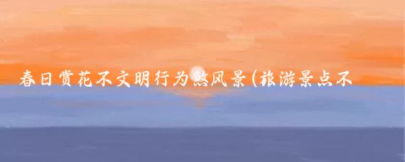 春日赏花不文明行为煞风景(旅游景点不文明行为)