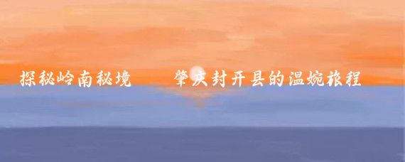 探秘岭南秘境——肇庆封开县的温婉旅程