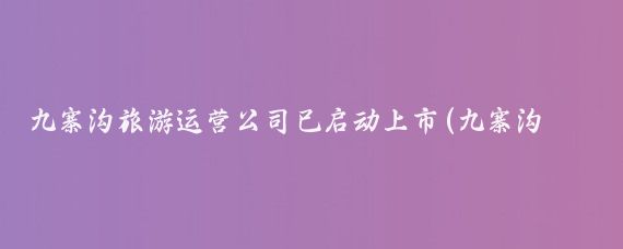 九寨沟旅游运营公司已启动上市(九寨沟旅游公司)