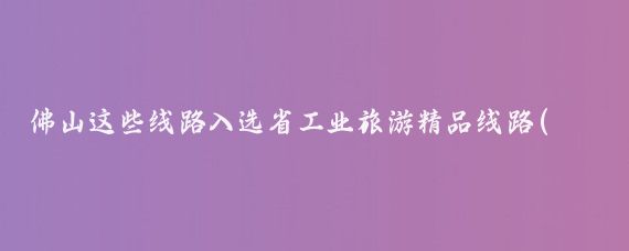 佛山这些线路入选省工业旅游精品线路(佛山国旅旅游线路)