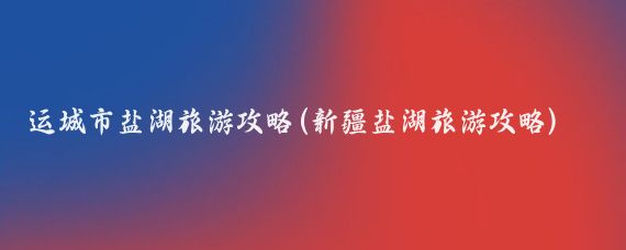 运城市盐湖旅游攻略(新疆盐湖旅游攻略)