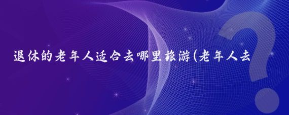 退休的老年人适合去哪里旅游(老年人去哪里旅游好)
