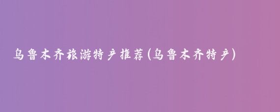 乌鲁木齐旅游特产推荐(乌鲁木齐特产)