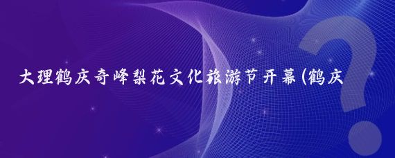 大理鹤庆奇峰梨花文化旅游节开幕(鹤庆奇峰梨花旅游节)