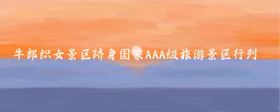 牛郎织女景区跻身国家AAA级旅游景区行列(牛郎织女旅游景区)