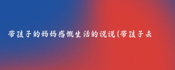 带孩子的妈妈感慨生活的说说(带孩子去旅游的说说)