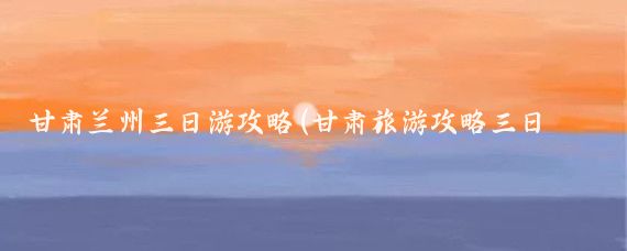 甘肃兰州三日游攻略(甘肃旅游攻略三日游)