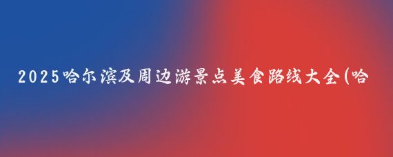 2025哈尔滨及周边游景点美食路线大全(哈尔滨周边游景点)