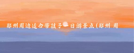 郑州周边适合带孩子一日游景点(郑州 周边 景点)