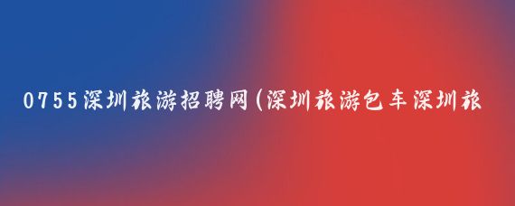 0755深圳旅游招聘网(深圳旅游包车深圳旅游用车深圳旅游租车深圳自驾游租车)