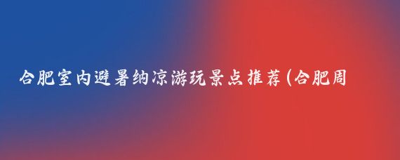 合肥室内避暑纳凉游玩景点推荐(合肥周边纳凉避暑景点)
