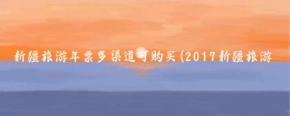 新疆旅游年票多渠道可购买(2017新疆旅游年票)
