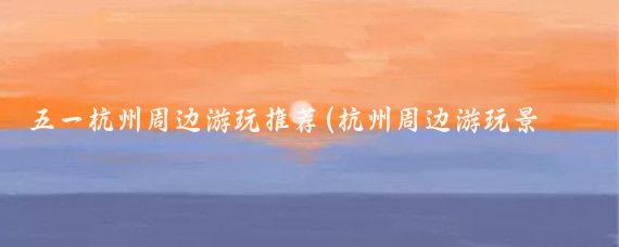 五一杭州周边游玩推荐(杭州周边游玩景点推荐)
