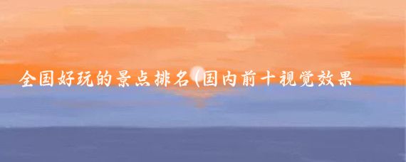 全国好玩的景点排名(国内前十视觉效果出众的景点)