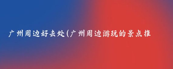 广州周边好去处(广州周边游玩的景点推荐)
