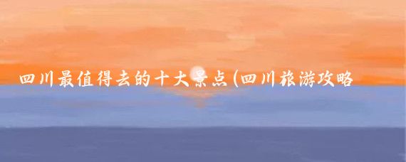 四川最值得去的十大景点(四川旅游攻略必去的景点推荐)