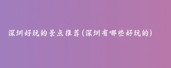 深圳好玩的景点推荐(深圳有哪些好玩的)