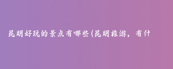 昆明好玩的景点有哪些(昆明旅游，有什么好玩的地方推荐吗？)