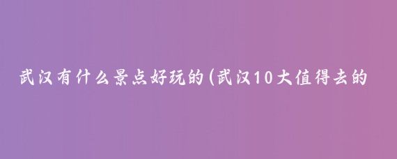 武汉有什么景点好玩的(武汉10大值得去的地方)
