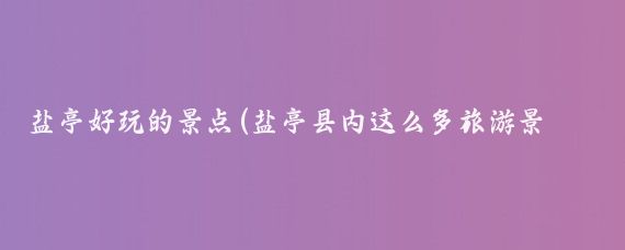 盐亭好玩的景点(盐亭县内这么多旅游景点，你去过几个？)