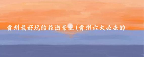 贵州最好玩的旅游景点(贵州六大必去的旅游景点)