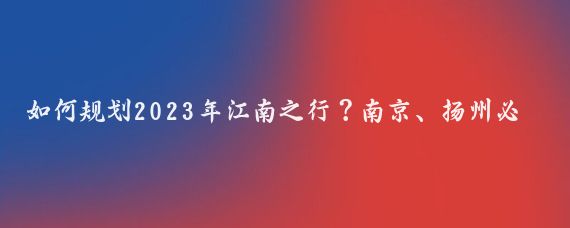 如何规划2023年江南之行？南京、扬州必去！