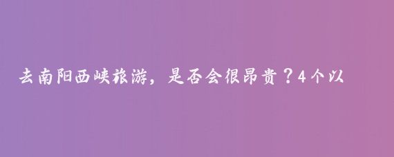 去南阳西峡旅游，是否会很昂贵？4个以上景点游览，费用不菲吗？