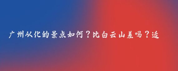 广州从化的景点如何？比白云山差吗？适合周末短途旅游吗？