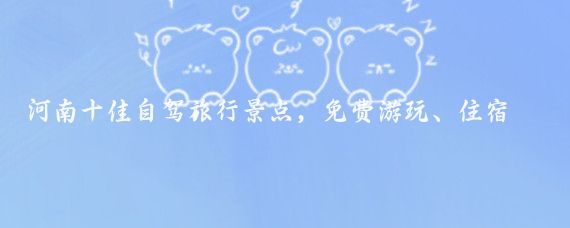 河南十佳自驾旅行景点，免费游玩、住宿、美食应有尽有！