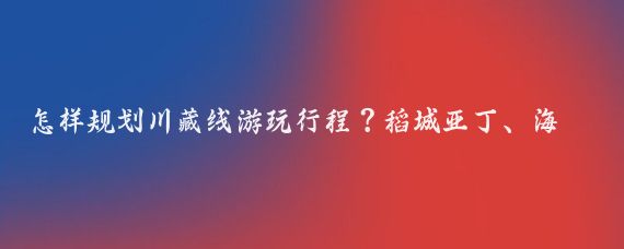 怎样规划川藏线游玩行程？稻城亚丁、海子山姊妹湖和然乌湖值得一去吗？