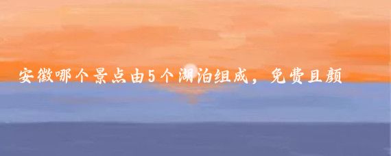 安徽哪个景点由5个湖泊组成，免费且颜值超高？是4A级景点吗？