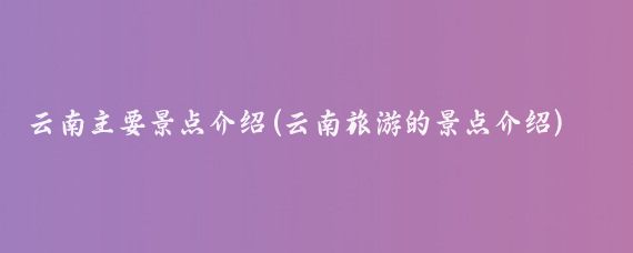 云南主要景点介绍(云南旅游的景点介绍)
