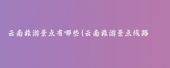 云南旅游景点有哪些(云南旅游景点线路图)